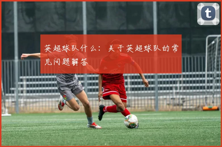 英超球队什么：关于英超球队的常见问题解答