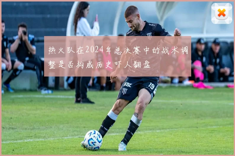 热火队在2024年总决赛中的战术调整是否构成历史吓人翻盘