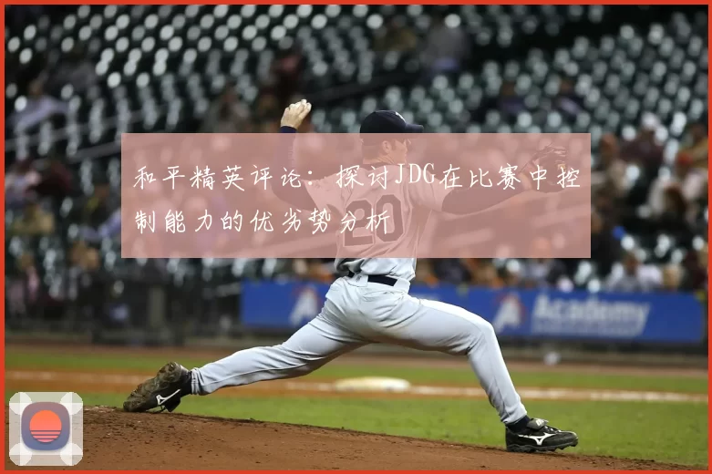 和平精英评论:探讨JDG在比赛中控制能力的优劣势分析