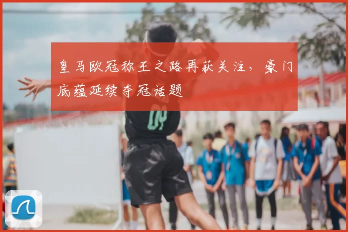 皇马欧冠称王之路再获关注,豪门底蕴延续夺冠话题
