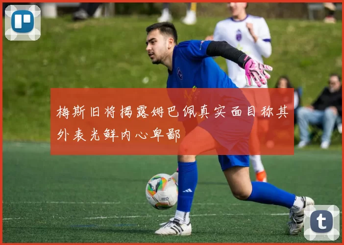 梅斯旧将揭露姆巴佩真实面目称其外表光鲜内心卑鄙