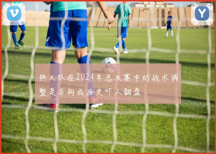 热火队在2024年总决赛中的战术调整是否构成历史吓人翻盘