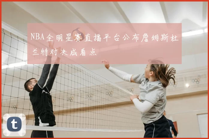 NBA全明星赛直播平台公布詹姆斯杜兰特对决成看点