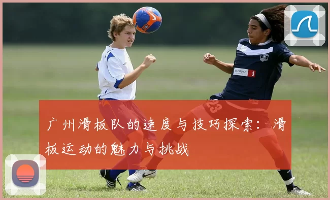 广州滑板队的速度与技巧探索：滑板运动的魅力与挑战