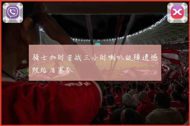 骑士加时苦战三小时喇叭故障遗憾败给活塞队