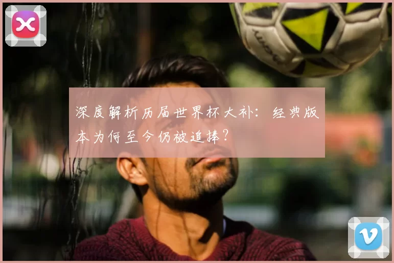 深度解析历届世界杯大补：经典版本为何至今仍被追捧？