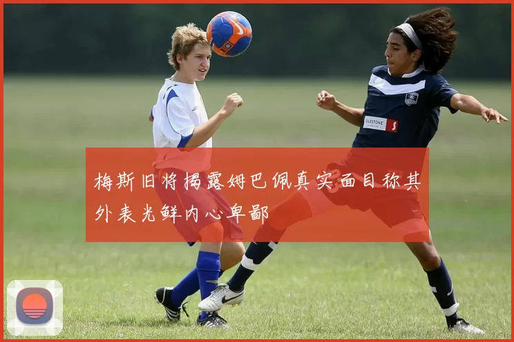 梅斯旧将揭露姆巴佩真实面目称其外表光鲜内心卑鄙
