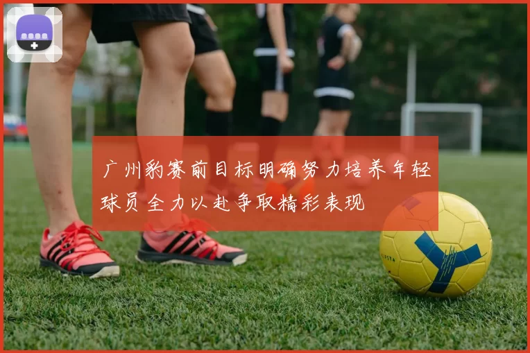 广州豹赛前目标明确努力培养年轻球员全力以赴争取精彩表现