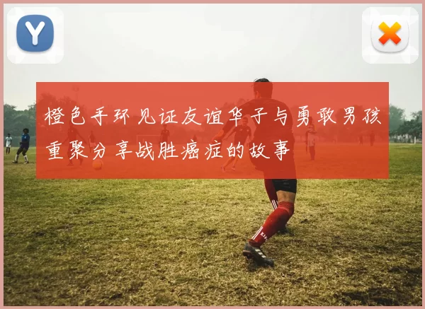 橙色手环见证友谊华子与勇敢男孩重聚分享战胜癌症的故事