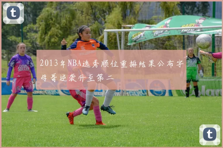 2013年NBA选秀顺位重排结果公布字母哥逆袭升至第二