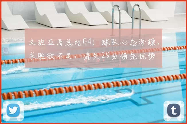 文班亚马总结G4:球队心态浮躁、求胜欲不足,痛失29分领先优势