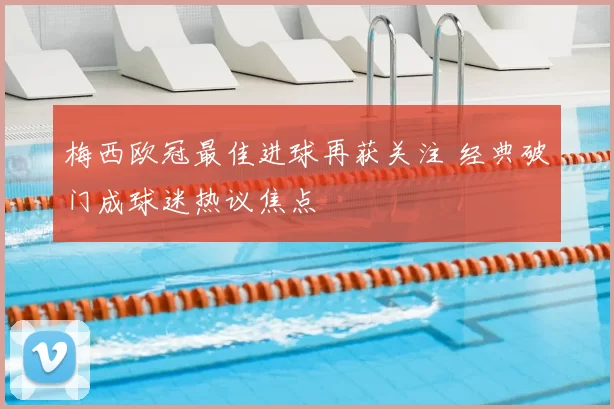 梅西欧冠最佳进球再获关注 经典破门成球迷热议焦点