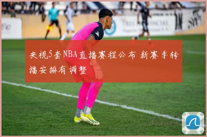 央视5套NBA直播赛程公布 新赛季转播安排有调整