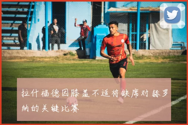 拉什福德因膝盖不适将缺席对赫罗纳的关键比赛