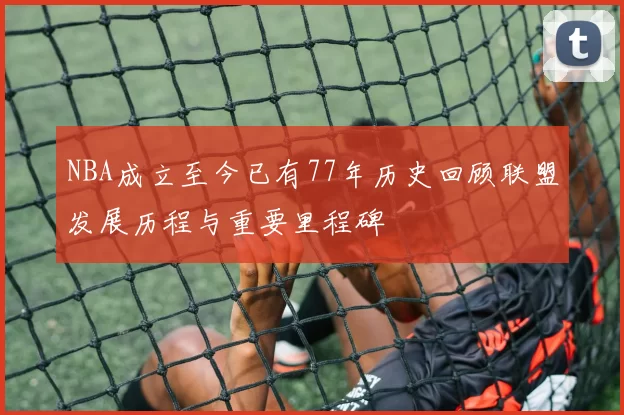 NBA成立至今已有77年历史回顾联盟发展历程与重要里程碑