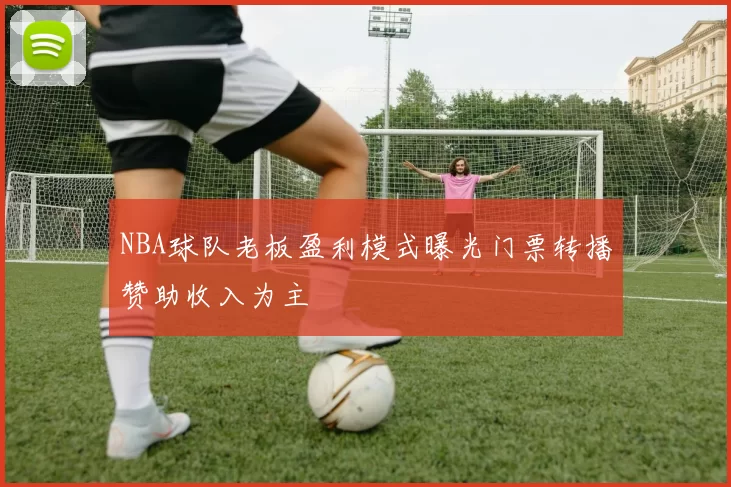 NBA球队老板盈利模式曝光门票转播赞助收入为主
