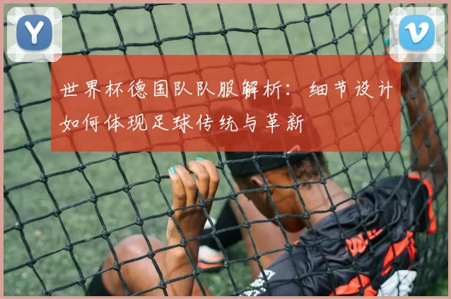 世界杯德国队队服解析:细节设计如何体现足球传统与革新