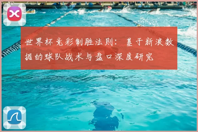 世界杯竞彩制胜法则:基于新浪数据的球队战术与盘口深度研究