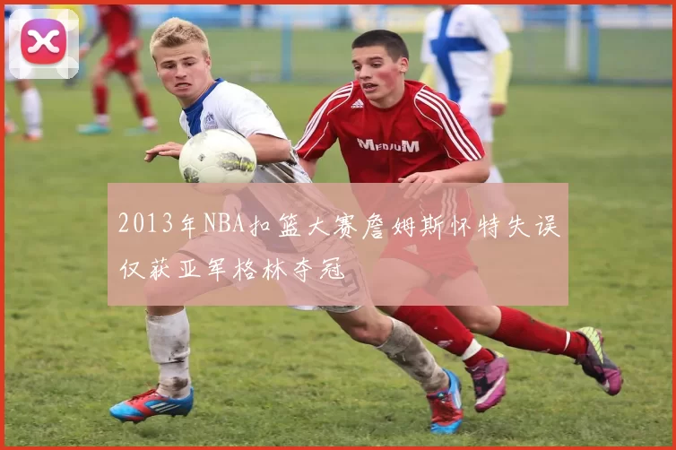 2013年NBA扣篮大赛詹姆斯怀特失误仅获亚军格林夺冠