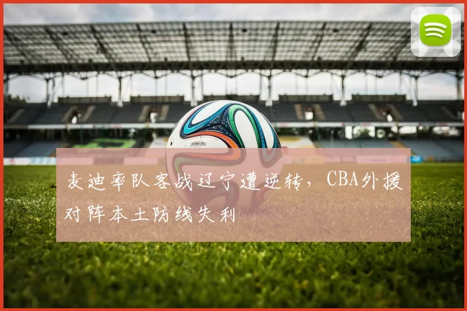 麦迪率队客战辽宁遭逆转，CBA外援对阵本土防线失利