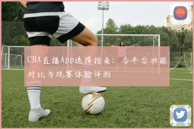 CBA直播App选择指南：各平台功能对比与观赛体验评测