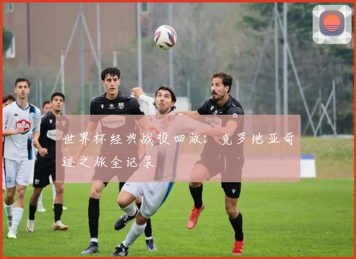 世界杯经典战役回放:克罗地亚奇迹之旅全记录