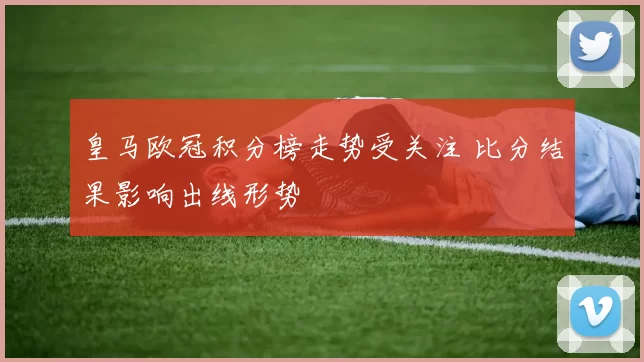 皇马欧冠积分榜走势受关注 比分结果影响出线形势