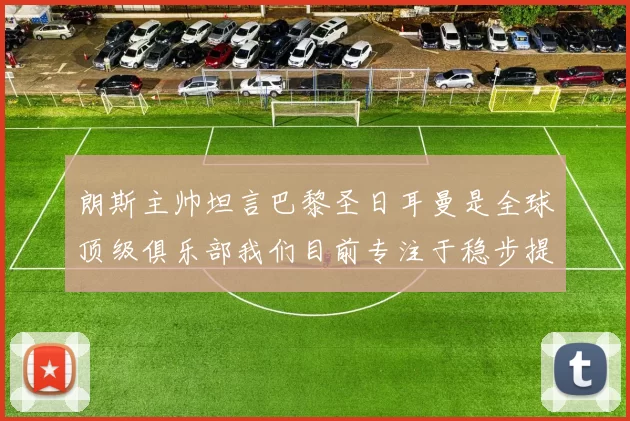 朗斯主帅坦言巴黎圣日耳曼是全球顶级俱乐部我们目前专注于稳步提升表现