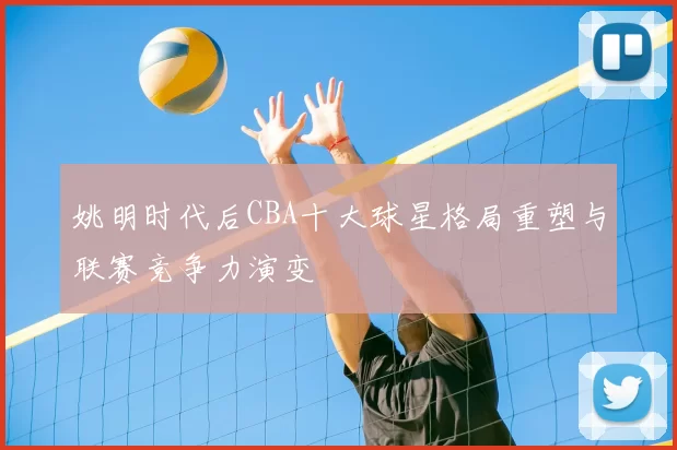 姚明时代后CBA十大球星格局重塑与联赛竞争力演变