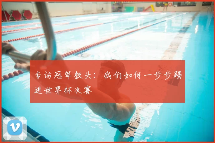 专访冠军教头：我们如何一步步踢进世界杯决赛