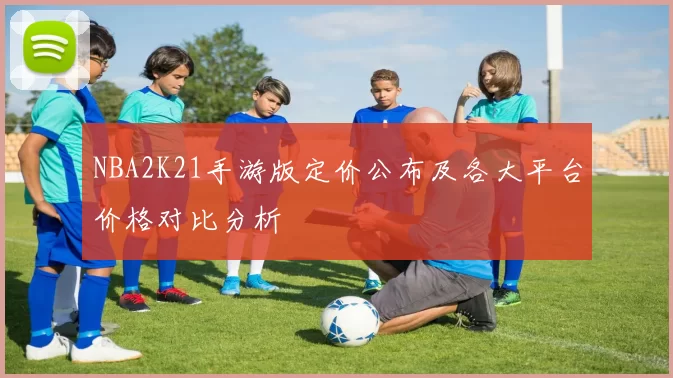 NBA2K21手游版定价公布及各大平台价格对比分析