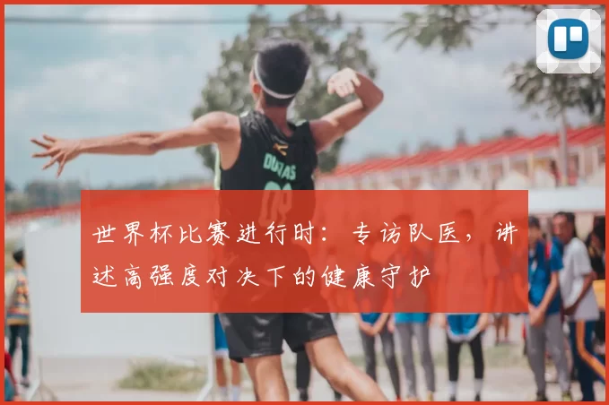 世界杯比赛进行时:专访队医,讲述高强度对决下的健康守护