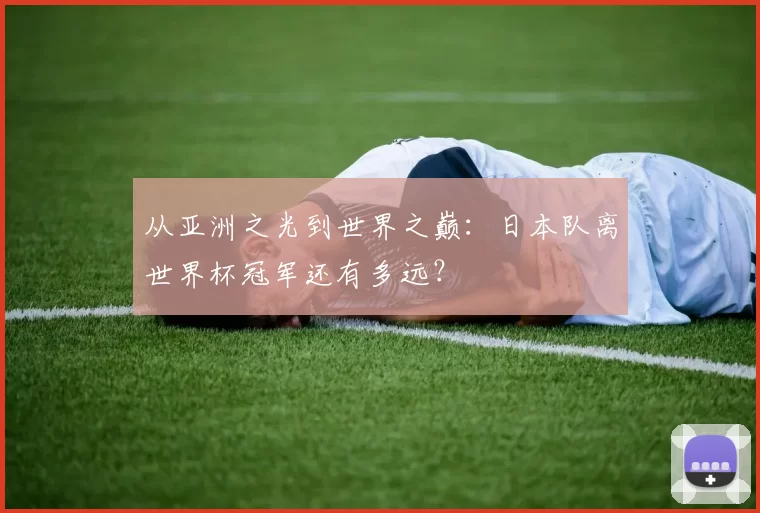 从亚洲之光到世界之巅:日本队离世界杯冠军还有多远?
