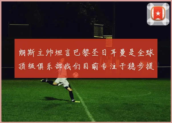 朗斯主帅坦言巴黎圣日耳曼是全球顶级俱乐部我们目前专注于稳步提升表现