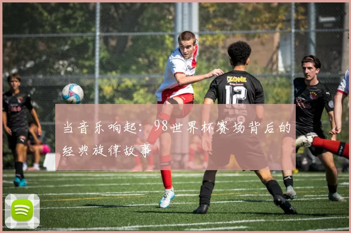 当音乐响起:98世界杯赛场背后的经典旋律故事
