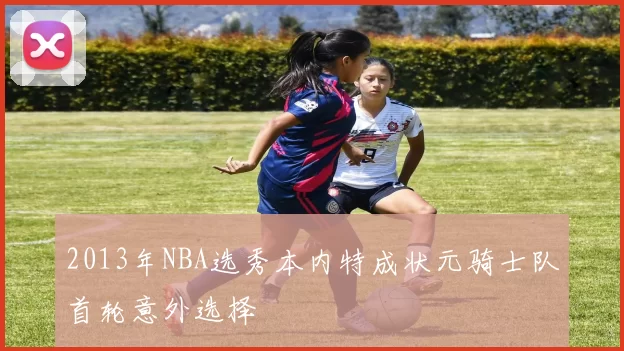 2013年NBA选秀本内特成状元骑士队首轮意外选择