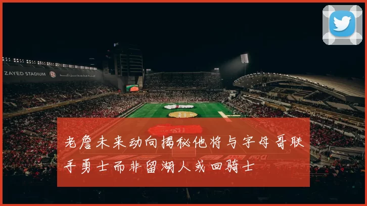 老詹未来动向揭秘他将与字母哥联手勇士而非留湖人或回骑士