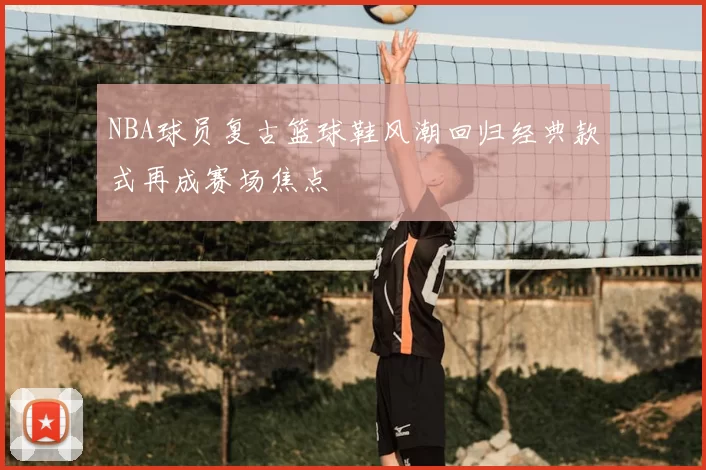 NBA球员复古篮球鞋风潮回归经典款式再成赛场焦点