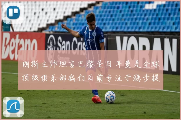 朗斯主帅坦言巴黎圣日耳曼是全球顶级俱乐部我们目前专注于稳步提升表现