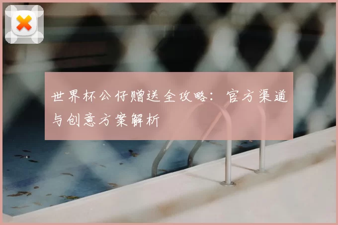 世界杯公仔赠送全攻略:官方渠道与创意方案解析