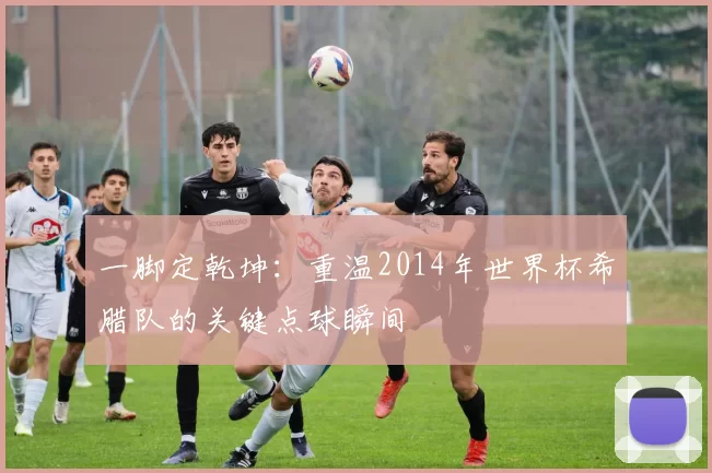 一脚定乾坤:重温2014年世界杯希腊队的关键点球瞬间