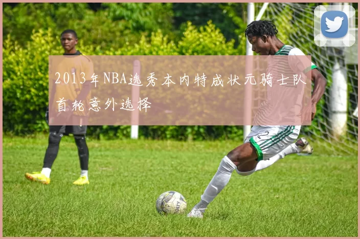 2013年NBA选秀本内特成状元骑士队首轮意外选择