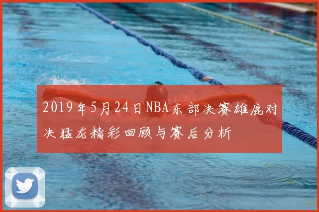 2019年5月24日NBA东部决赛雄鹿对决猛龙精彩回顾与赛后分析