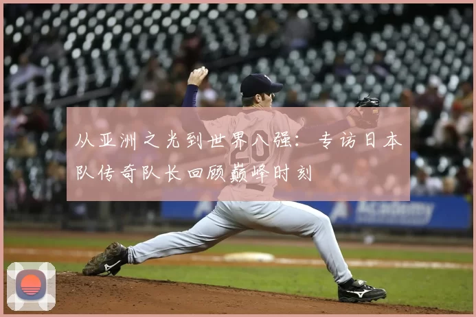 从亚洲之光到世界八强:专访日本队传奇队长回顾巅峰时刻