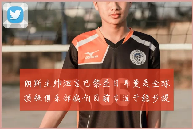 朗斯主帅坦言巴黎圣日耳曼是全球顶级俱乐部我们目前专注于稳步提升表现
