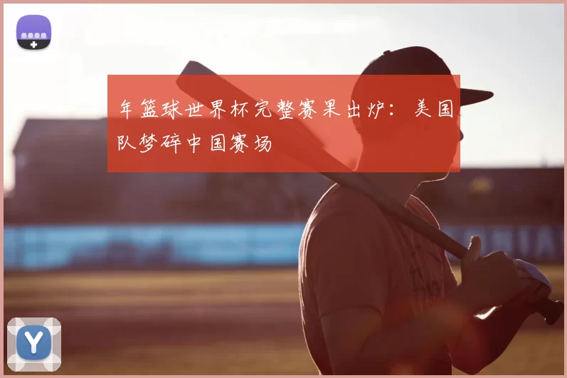 年篮球世界杯完整赛果出炉：美国队梦碎中国赛场