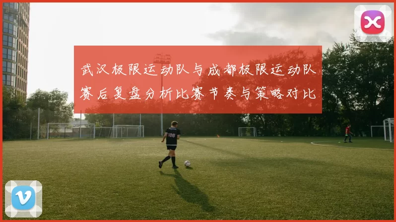 武汉极限运动队与成都极限运动队赛后复盘分析比赛节奏与策略对比