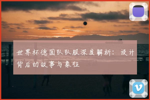 世界杯德国队队服深度解析:设计背后的故事与象征