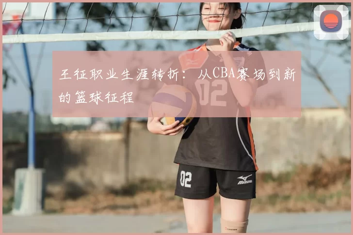 王征职业生涯转折：从CBA赛场到新的篮球征程