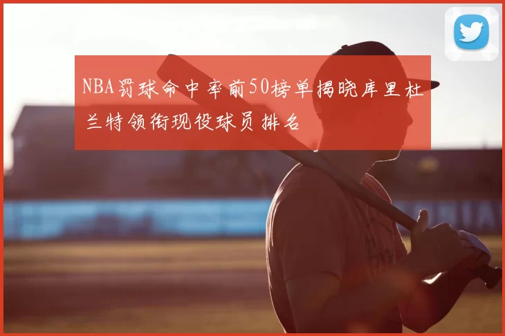 NBA罚球命中率前50榜单揭晓库里杜兰特领衔现役球员排名